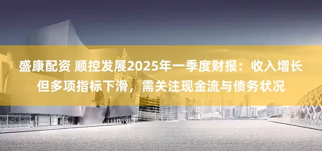 盛康配资 顺控发展2025年一季度财报：收入增长但多项指标下滑，需关注现金流与债务状况