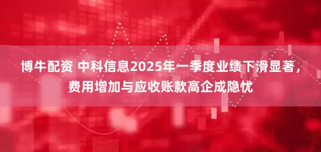 博牛配资 中科信息2025年一季度业绩下滑显著，费用增加与应收账款高企成隐忧