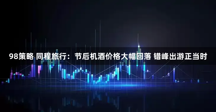 98策略 同程旅行：节后机酒价格大幅回落 错峰出游正当时