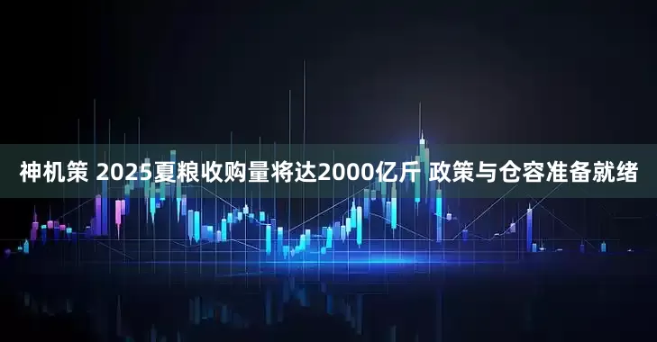 神机策 2025夏粮收购量将达2000亿斤 政策与仓容准备就绪