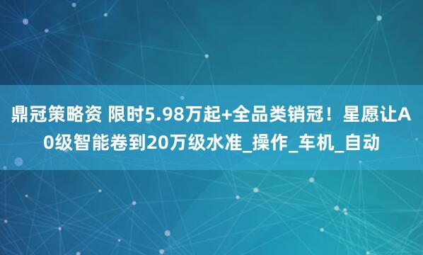 鼎冠策略资 限时5.98万起+全品类销冠！星愿让A0级智能卷到20万级水准_操作_车机_自动