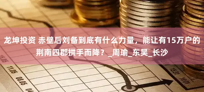 龙坤投资 赤壁后刘备到底有什么力量，能让有15万户的荆南四郡拱手而降？_周瑜_东吴_长沙