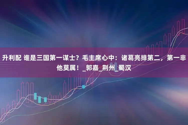 升利配 谁是三国第一谋士？毛主席心中：诸葛亮排第二，第一非他莫属！_郭嘉_荆州_蜀汉