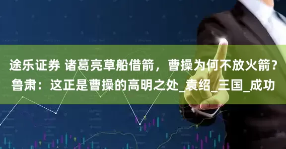 途乐证券 诸葛亮草船借箭，曹操为何不放火箭？鲁肃：这正是曹操的高明之处_袁绍_三国_成功