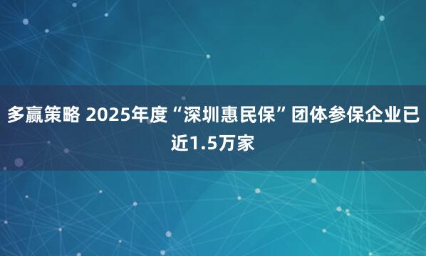 多赢策略 2025年度“深圳惠民保”团体参保企业已近1.5万家