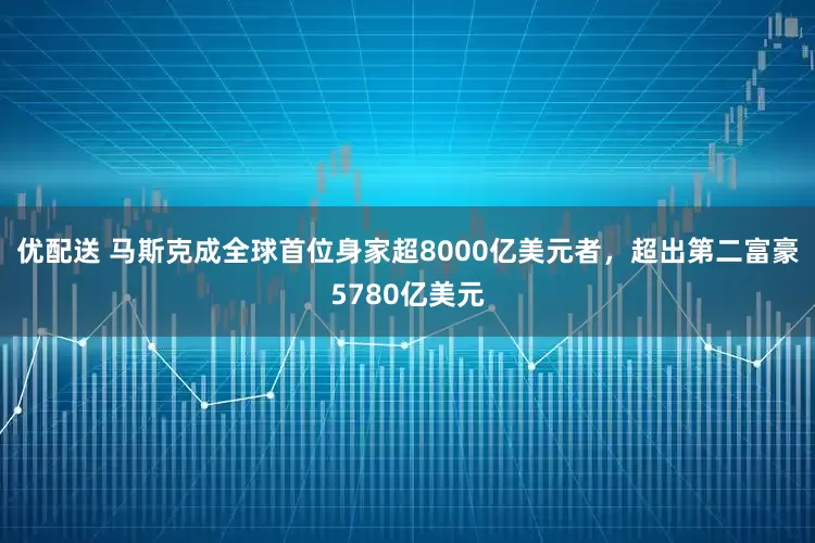 优配送 马斯克成全球首位身家超8000亿美元者，超出第二富豪5780亿美元