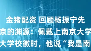 金猪配资 回顾杨振宁先生与江苏南京的渊源：佩戴上南京大学校徽时，他说“我是南大人了”！