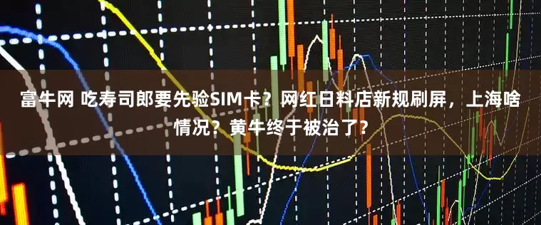 富牛网 吃寿司郎要先验SIM卡？网红日料店新规刷屏，上海啥情况？黄牛终于被治了？